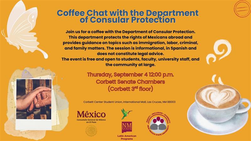 The image is a colorful flyer with a warm yellow background promoting a coffee chat event. On the top left, an illustration of a white butterfly is placed. Below it is a taped photograph of a hand holding a mug. The top center text is in bold blue, reading "Coffee Chat with the Department of Consular Protection." Below, a detailed description of the event in black text explains the topics covered, such as immigration and family matters. The event is presented as being informational, in Spanish, and not as legal advice. The date and time, Thursday, September 4 at 12:00 p.m., and location, Corbett Senate Chambers, are prominently displayed in the center in purple text. Nearby, a stylized coffee cup with a latte art heart is depicted. Logos of México Consulado General de México, New Mexico State University, and other associated organizations are at the bottom.  Alt-text:  Flyer for a coffee chat event with a consular protection department, featuring a butterfly, coffee image, and event details.  Transcribed Text:  Coffee Chat with the Department of Consular Protection  Join us for a coffee with the Department of Consular Protection. This department protects the rights of Mexicans abroad and provides guidance on topics such as immigration, labor, criminal, and family matters. The session is informational, in Spanish and does not constitute legal advice. The event is free and open to students, faculty, university staff, and the community at large.  Thursday, September 4 12:00 p.m. Corbett Senate Chambers (Corbett 3rd floor)  Corbett Center Student Union, International Mall, Las Cruces, NM 88003  México Consulado General de México en El Paso  Latin American Programs  New Mexico State University  Inclusion - Diversity New Mexico State University