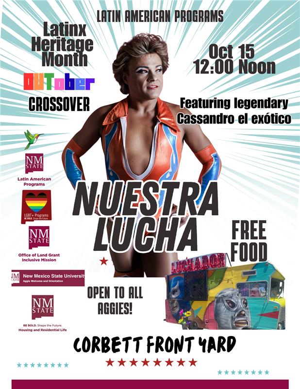 The image is a vibrant event poster featuring various elements promoting “Nuestra Lucha” for Latinx Heritage Month. The background is a light teal with white diagonal rays emanating from the center. Central to the poster is an image of a person in a colorful lucha libre costume of orange, white, and blue with a bold collar, standing confidently. The top of the poster has text identifying the Latin American Programs initiative. Graphic elements include a green and red hummingbird and logos for NM State and LGBT+ Programs with the phrase "BE BOLD. Shape the Future." In the lower right corner, there is an image of a food truck brightly painted with luchador masks, with text advertising free food. The date October 15 at 12:00 noon is listed on the right. Below the central figure, in large bold letters, it says “NUESTRA LUCHA," and at the bottom “CORBETT FRONT YARD,” both text surrounded by star icons. Various logos and additional text elements are positioned throughout the poster.  Alt-text:  Event poster for "Nuestra Lucha" celebrating Latinx Heritage Month at NM State with a luchador theme and free food.  Transcribed Text:  LATIN AMERICAN PROGRAMS Latinx Heritage Month OUTober CROSSOVER Oct 15 12:00 Noon Featuring legendary Cassandro el exótico LGBT+ Programs BE BOLD. Shape the Future. EQUITY • INCLUSION • DIVERSITY NEW MEXICO STATE UNIVERSITY NUESTRA LUCHA OPEN TO ALL AGGIES! FREE FOOD CORBETT FRONT YARD