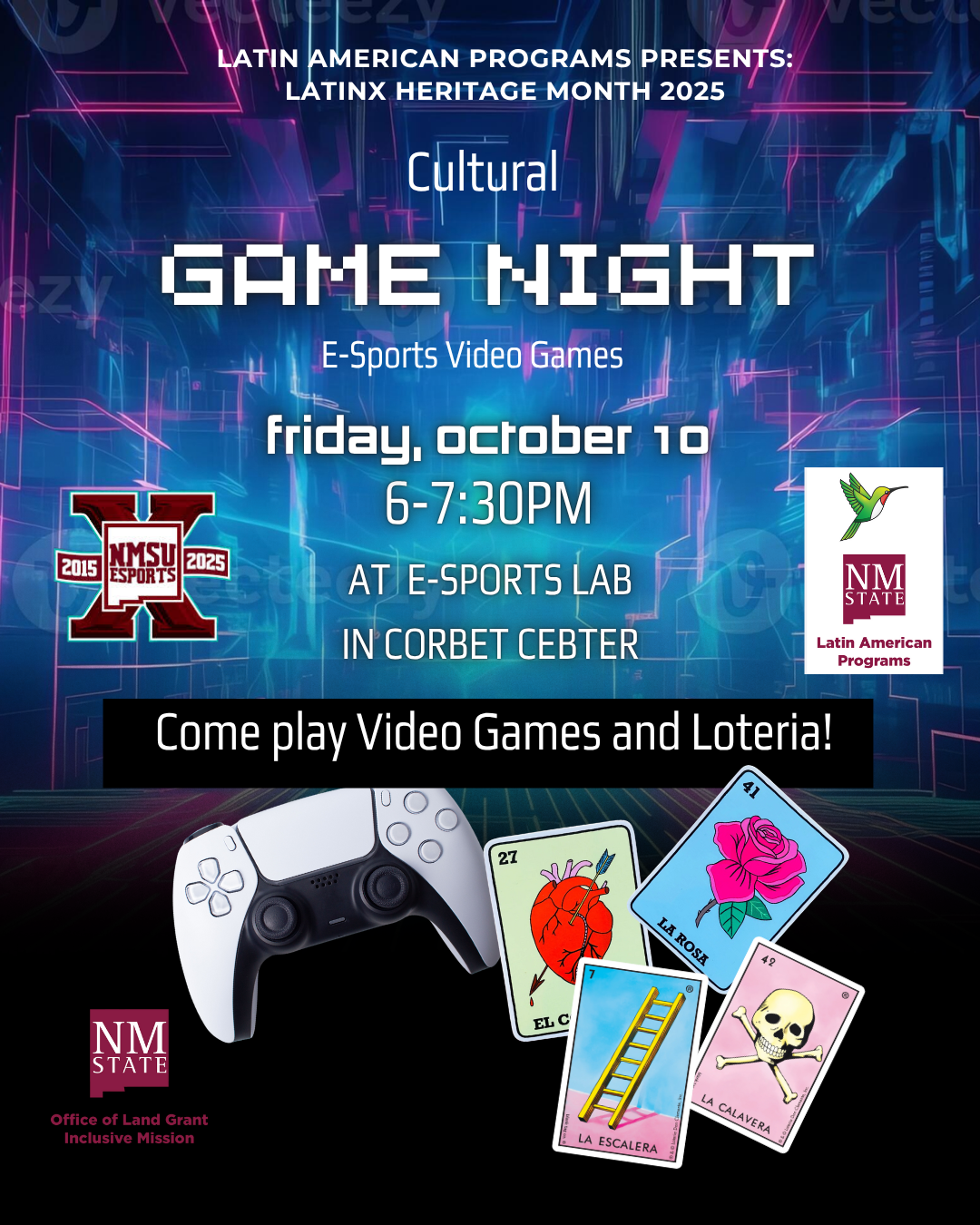 The image is a promotional poster for a "Cultural Game Night" event centered around e-sports video games. The background is a vibrant mix of blue and pink neon lines, evoking a digital or cyber theme. At the top, the text announces "Latin American Programs Presents:" and "Latin Heritage Month 2025." Below, the text "Cultural GAME NIGHT" is displayed prominently in a futuristic font, followed by "E-Sports Video Games."  The event details are written in lowercase, stating "friday, october 10, 6-7:30PM" and "AT E-SPORTS LAB IN CORBET CENTER." Below this, the text "Come play Video Games and Loteria!" is featured over a black bar.  There are visual elements around the text. A white gaming controller is positioned at the bottom left. To the right are several colorful Loteria cards, depicting traditional Mexican game imagery such as a red heart labeled "EL CORAZON," a pink rose labeled "LA ROSA," a ladder labeled "LA ESCALERA," and a skull labeled "LA CALAVERA."  Logos appear in the poster, including one for NMSU Esports with the years "2015" and "2025," and another for Latin American Programs featuring a hummingbird.  Alt-text:  Promotional poster for a "Cultural Game Night" featuring e-sports and Loteria.  Transcribed Text:  LATIN AMERICAN PROGRAMS PRESENTS: LATIN HERITAGE MONTH 2025 Cultural GAME NIGHT E-Sports Video Games friday, october 10 6-7:30PM AT E-SPORTS LAB IN CORBET CENTER Come play Video Games and Loteria! 2015 NMSU ESPORTS 2025 Latin American Programs