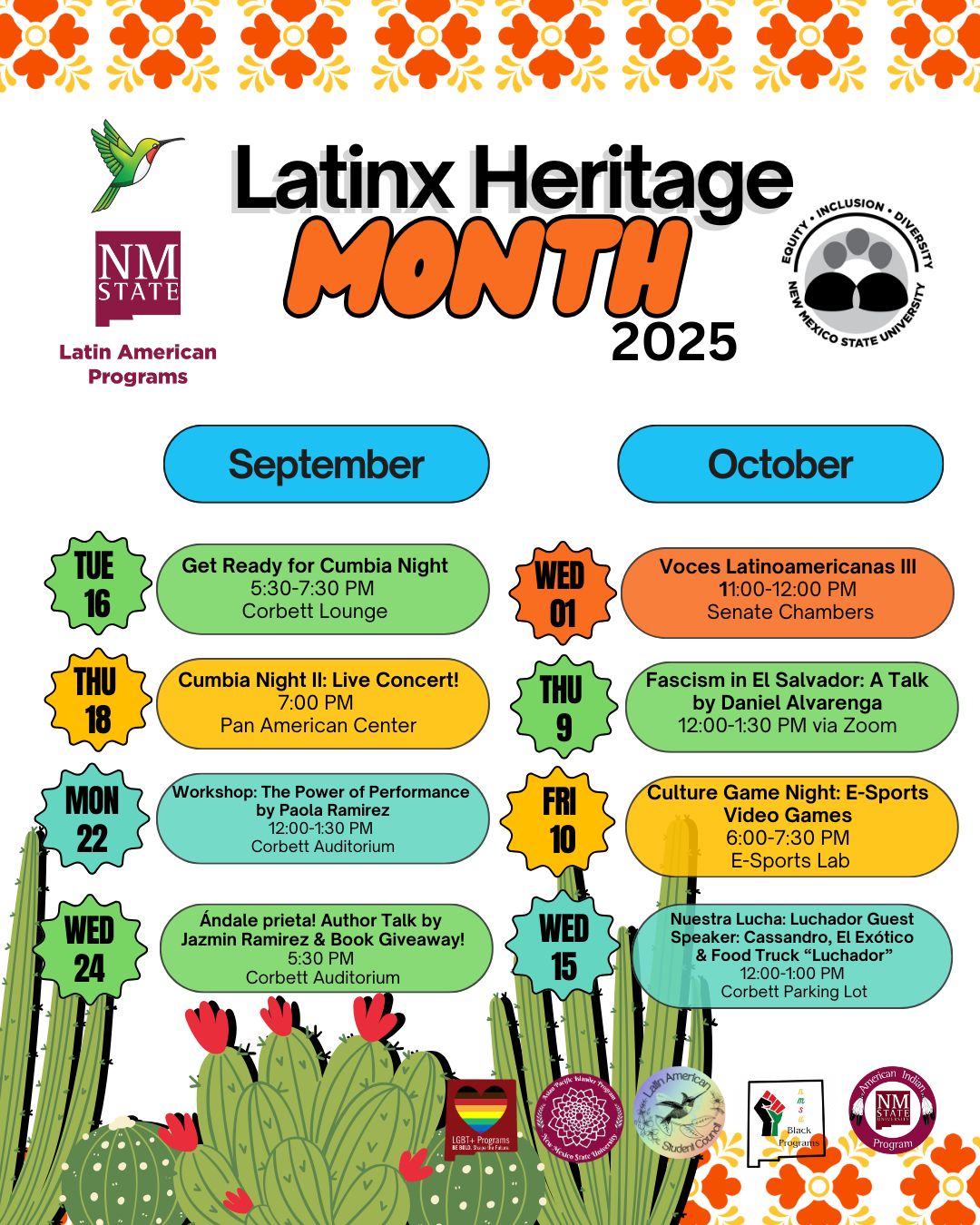 The image is a colorful poster for "Latin Heritage Month 2025" featuring a series of event listings across September and October. At the top, "Latin Heritage Month" is prominently displayed in bold, black and orange text, with the year "2025" to the right. The background is white with an orange floral pattern across the top. The left side includes the logo of NM State and the text "Latin American Programs."  Below, the months "September" and "October" are listed with events organized for each day. Event details are placed in multicolored geometric shapes such as circles, rectangles, and starbursts. September's section is represented in blue, with specific dates highlighted. Similarly, October events are displayed in orange. The bottom of the poster is decorated with illustrations of cacti and flowers. Various logos are present at the bottom representing different supporting organizations, including LGBTQ Programs, Chicano Programs, Black Programs, and the Diversity Program.  Alt-text:  Colorful poster for Latin Heritage Month 2025 with event listings for September and October, featuring geometric designs and cactus illustrations.  Transcribed Text:  Latin Heritage Month 2025 Equity ● Inclusion ● Diversity New Mexico State University Latin American Programs September October  Tue 16 Get Ready for Cumbia Night 5:30-7:30 PM Corbett Lounge  Thu 18 Cumbia Night II: Live Concert! 7:00 PM Pan American Center  Mon 22 Workshop: The Power of Performance by Paola Ramirez 12:00-1:30 PM Corbett Auditorium  Wed 24 Ándale prieta! Author Talk by Jazmin Ramirez & Book Giveaway! 5:30 PM Corbett Auditorium  Wed 01 Voces Latinoamericanas III 11:00-12:00 PM Senate Chambers  Thu 9 Fascism in El Salvador: A Talk by Daniel Alvarenga 12:00-1:30 PM via Zoom  Fri 10 Culture Game Night: E-Sports Video Games 6:00-7:30 PM E-Sports Lab  Wed 15 Nuestra Lucha: Luchador Guest Speaker: Cassandro, El Exótico & Food Truck “Luchador” 12:00-1:00 PM Corbett Parking Lot