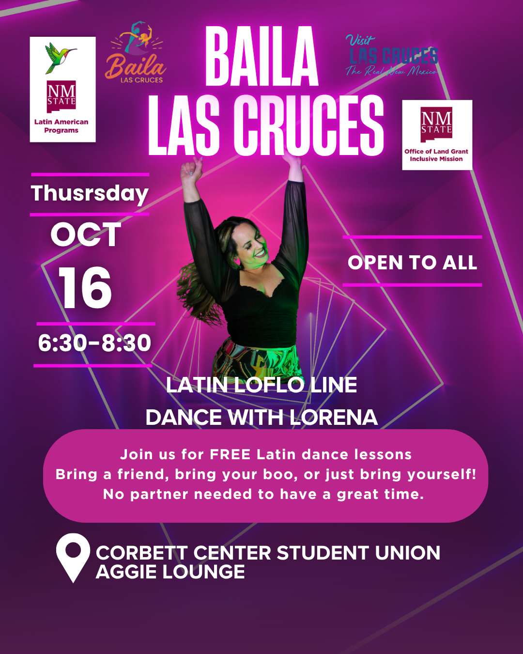 The image is a promotional flyer for a dance event titled "Baila Las Cruces." The background features a gradient of deep purple to pink with diagonal neon lines and a photo of a smiling woman dancing in a black dress. At the top, logos for "Visit Las Cruces," "Baila Las Cruces," "NM State Latin American Programs," and "NM State Office of Land Grant Mission" are displayed. The main text, "BAILA LAS CRUCES," is prominently centered. Below, in white text on a vibrant pink rectangle, the event details are given: "Thursday OCT 16, 6:30-8:30, Plaza Las Cruces." A pink circle at the bottom contains further details promoting free Latin dance lessons and encouraging attendance without needing a partner. The location, "Corbett Center Student Union Aggie Lounge," is marked with a location pin icon.  Alt-text:  Promotional flyer for "Baila Las Cruces" Latin dance event featuring event details and vibrant colors.  Transcribed Text:  Baila Las Cruces Visit Las Cruces The Real New Mexico NMSU State Latin American Programs NMSU State Office of Land Grant Inclusive Mission Thursday OCT 16 6:30-8:30 Plaza Las Cruces Latin LoFlo Line Dance with Lorena Join us for FREE Latin dance lessons Bring a friend, bring your boo, or just bring yourself! No partner needed to have a great time. This event is open to all. Corbett Center Student Union Aggie Lounge