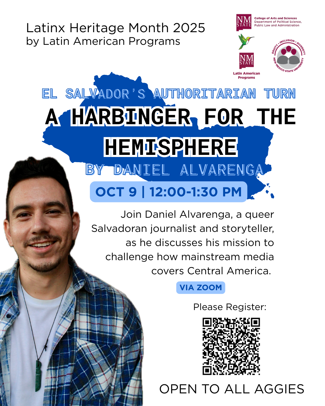 The image is a promotional poster for an event titled "El Salvador's Authoritarian Turn: A Harbinger for the Hemisphere" by Daniel Alvarenga. A man with short hair, wearing a blue plaid shirt over a white t-shirt, smiles in the bottom left corner. The background is predominantly black with a large blue silhouette of a map and darkened faces. White and blue text occupies various sections of the image. Two logos are positioned in the top right corner: one with a bird and the other resembling a seal. The lower portion contains event details in smaller text, including the date, time, and virtual attendance information.  Alt-text:  Event poster for "El Salvador's Authoritarian Turn: A Harbinger for the Hemisphere" by Daniel Alvarenga, featuring a smiling man and event details.  Transcribed Text:  Latin Heritage Month 2025 by Latin American Programs  EL SALVADOR'S AUTHORITARIAN TURN A HARBINGER FOR THE HEMISPHERE BY DANIEL ALVARENGA OCT 9 | 12:00-1:30 PM  Join Daniel Alvarenga, a queer Salvadoran journalist and storyteller, as he discusses his mission to challenge how mainstream media covers Central America.  VIA ZOOM: (INSERT LINK) OPEN TO ALL AGGIES
