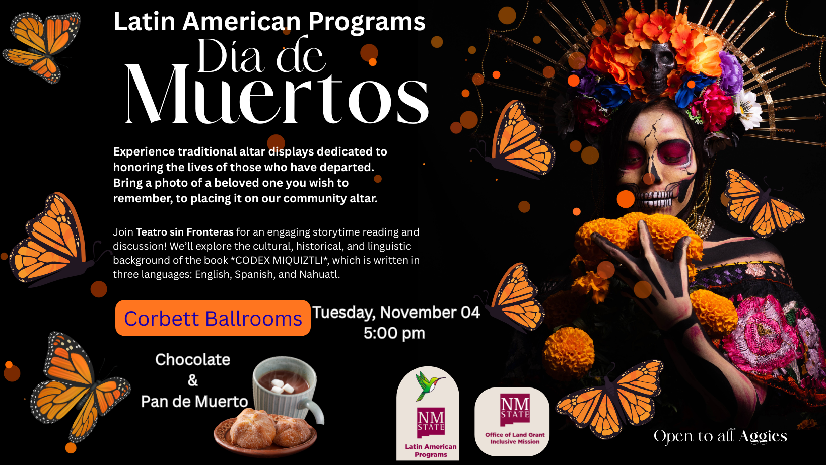 The image is a promotional poster for a Dia de Muertos event, featuring vibrant and thematic elements. On the right, a person is dressed in traditional Dia de Muertos attire, with face paint resembling a skull and a headpiece adorned with colorful flowers and a black skull. The person holds bright orange marigold flowers. Monarch butterflies, both in detail and as decorative motifs, are scattered throughout the image, adding to the festive theme. The left side contains detailed text about the event, alongside images of marigold flowers and a cup of hot chocolate with a pastry. The background is predominantly black, highlighting the colorful elements.  Alt-text:  Dia de Muertos event poster with traditional attire, marigold flowers, butterflies, and event details.  Transcribed Text:  Latin American Programs Día de Muertos  Experience traditional altar displays dedicated to honoring the lives of those who have departed. Bring a photo of a beloved one you wish to remember, to placing it on our community altar.  Join Teatro sin Fronteras for an engaging storytime reading and discussion! We’ll explore the cultural, historical, and linguistic background of the book CODEX MIQUIZTLI, which is written in three languages: English, Spanish, and Nahuatl.  Corbett Ballrooms Tuesday, November 04 5:00 pm  Chocolate & Pan de Muerto  NMSU Latin American Programs NMSU Office of Land Grant Missions  Open to all Aggies