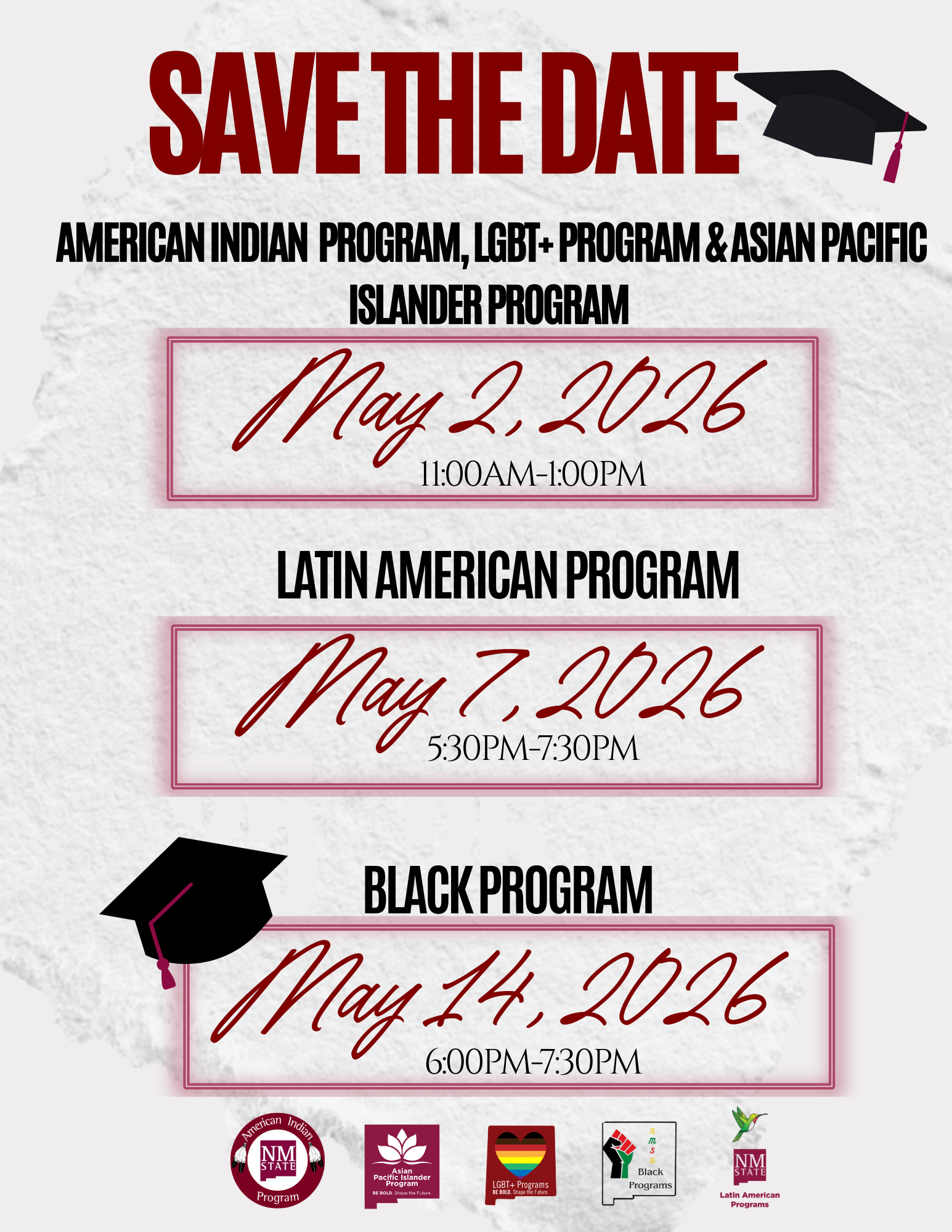 The image is a "Save the Date" announcement for upcoming programs. At the top, in bold red letters, is the title "SAVE THE DATE" accompanied by a black graduation cap with a red tassel. Below, in black text, different programs are listed along with their corresponding dates and times, highlighted in red script:  American Indian Program, LGBT+ Program & Asian Pacific Islander Program on May 2, 2026, from 11:00 AM to 1:00 PM. Latin American Program on May 7, 2026, from 5:30 PM to 7:30 PM. Black Program on May 14, 2026, from 6:00 PM to 7:30 PM, with a graduation cap icon next to the text. The background is a light textured gray. At the bottom of the image, there are five circular logos representing the programs mentioned.  Alt-text:  "Save the Date announcement for program events on May 2, 7, and 14, 2026, with a graduation cap graphic."  Transcribed Text:  SAVE THE DATE AMERICAN INDIAN PROGRAM, LGBT+ PROGRAM & ASIAN PACIFIC ISLANDER PROGRAM May 2, 2026 11:00AM-1:00PM  LATIN AMERICAN PROGRAM May 7, 2026 5:30PM-7:30PM  BLACK PROGRAM May 14, 2026 6:00PM-7:30PM