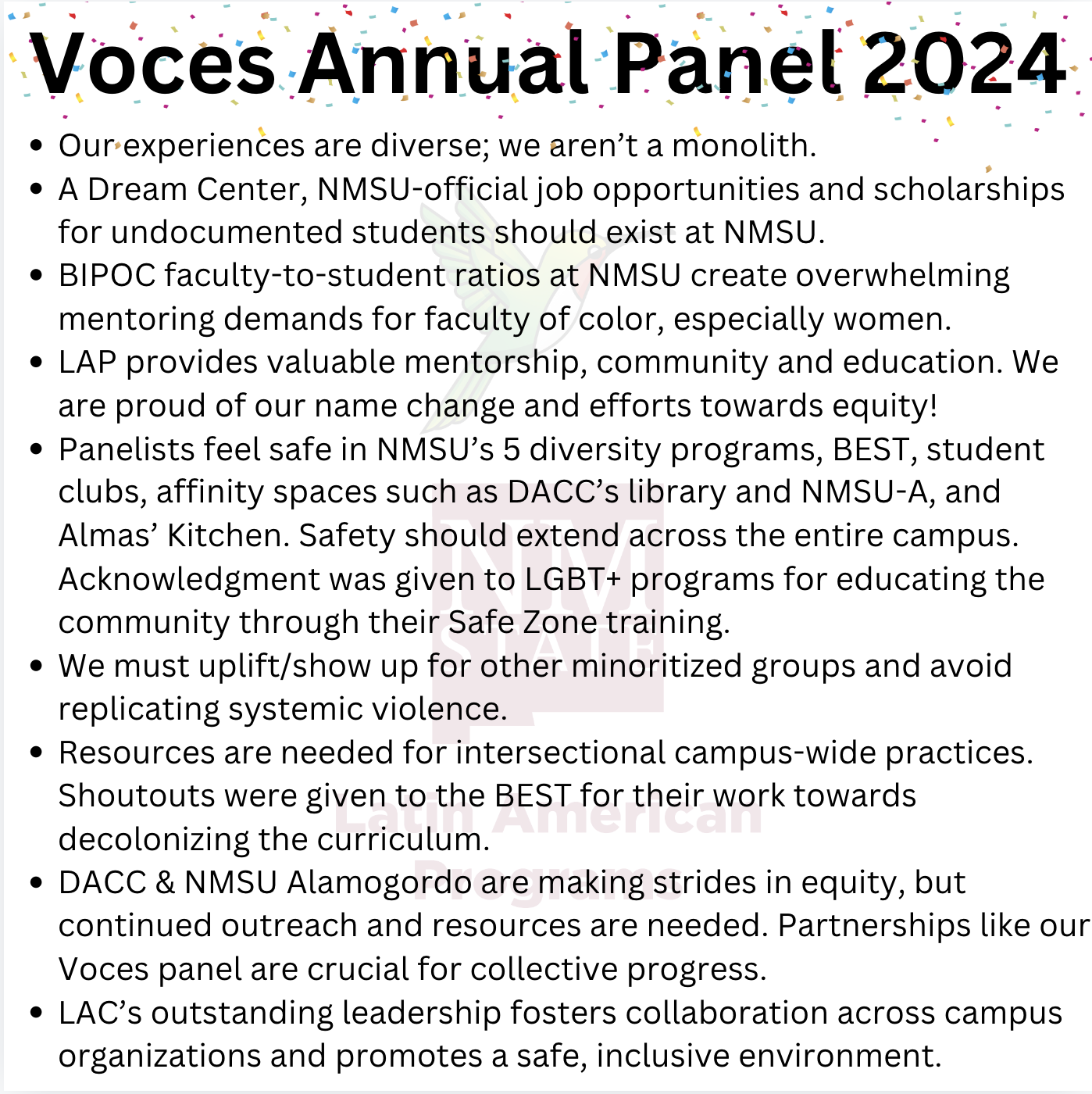 The image is a poster with a white background featuring colorful confetti scattered around the edges. The text is in black and lists several bullet points underneath a prominent title. The title, “Voces Annual Panel 2024,” is bold and written in large font at the top of the image. Below the title, there are nine bullet points, each addressing themes related to diversity, equity, and inclusion at NMSU, specifically focusing on marginalized groups and their support resources on campus.. Voces Annual Panel 2024  Our experiences are diverse; we aren’t a monolith. A Dream Center, NMSU-official job opportunities and scholarships for undocumented students should exist at NMSU. BIPOC faculty-to-student ratios at NMSU create overwhelming mentoring demands for faculty of color, especially women. LAP provides valuable mentorship, community and education. We are proud of our name change and efforts towards equity! Panelists feel safe in NMSU’s 5 diversity programs, BEST, student clubs, affinity spaces such as DACC’s library and NMSU-A, and Almas’ Kitchen. Safety should extend across the entire campus. Acknowledgment was given to LGBT+ programs for educating the community through their Safe Zone training. We must uplift/show up for other minoritized groups and avoid replicating systemic violence. Resources are needed for intersectional campus-wide practices. Shoutouts were given to the BEST for their work towards decolonizing the curriculum. DACC & NMSU Alamogordo are making strides in equity, but continued outreach and resources are needed. Partnerships like our Voces panel are crucial for collective progress. LAC’s outstanding leadership fosters collaboration across campus organizations and promotes a safe, inclusive environment.