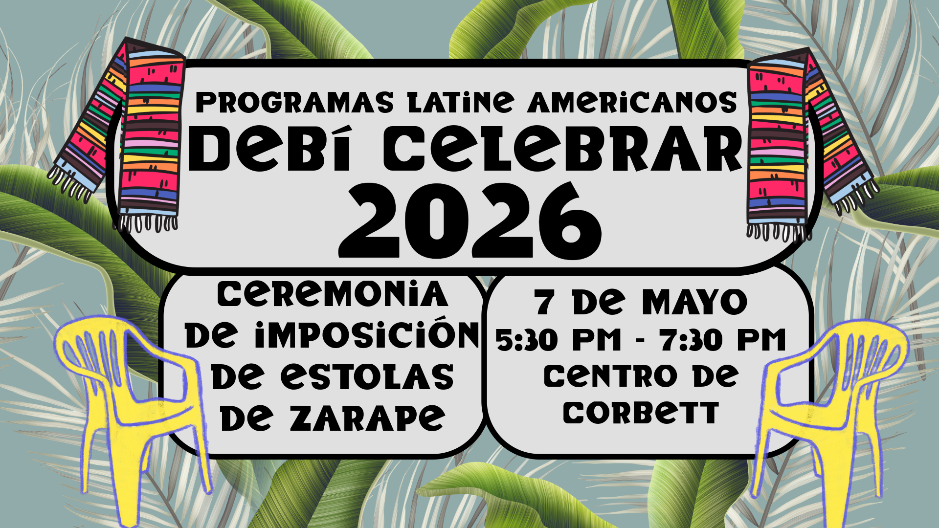 The image is a colorful event poster with a tropical theme. It features a light gray central panel bordered by two vibrant, striped zarape stoles in pink, green, orange, and black draped over the sides. The background displays large green palm leaves against a muted teal backdrop. Within the gray panel, bold black text announces the event details. Two yellow plastic patio chairs are illustrated at the bottom corners, adding a bright contrast to the muted leafy background.  Alt-text:  Event poster for "Latin American Programs Debí Celebrar 2026" with colorful zarapes, palm leaves, and yellow chairs.  Transcribed Text:  LATIN AMERICAN PROGRAMS DEBÍ CELEBRAR 2026 ZARAPE STOLE CEREMONY MAY 7 5:30 PM - 7:30 PM CORBETT CENTER