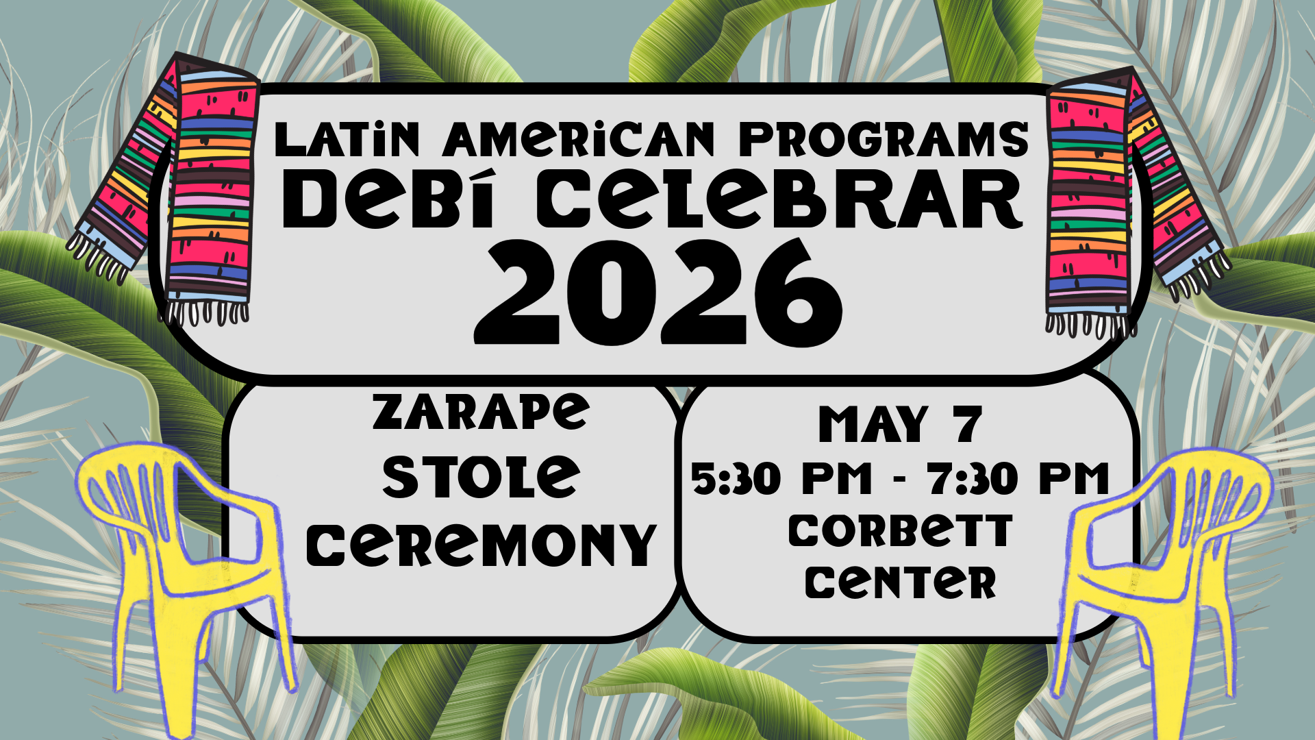 The image is a colorful event poster with a tropical theme. It features a light gray central panel bordered by two vibrant, striped zarape stoles in pink, green, orange, and black draped over the sides. The background displays large green palm leaves against a muted teal backdrop. Within the gray panel, bold black text announces the event details. Two yellow plastic patio chairs are illustrated at the bottom corners, adding a bright contrast to the muted leafy background.  Alt-text:  Event poster for "Latin American Programs Debí Celebrar 2026" with colorful zarapes, palm leaves, and yellow chairs.  Transcribed Text:  LATIN AMERICAN PROGRAMS DEBÍ CELEBRAR 2026 ZARAPE STOLE CEREMONY MAY 7 5:30 PM - 7:30 PM CORBETT CENTER
