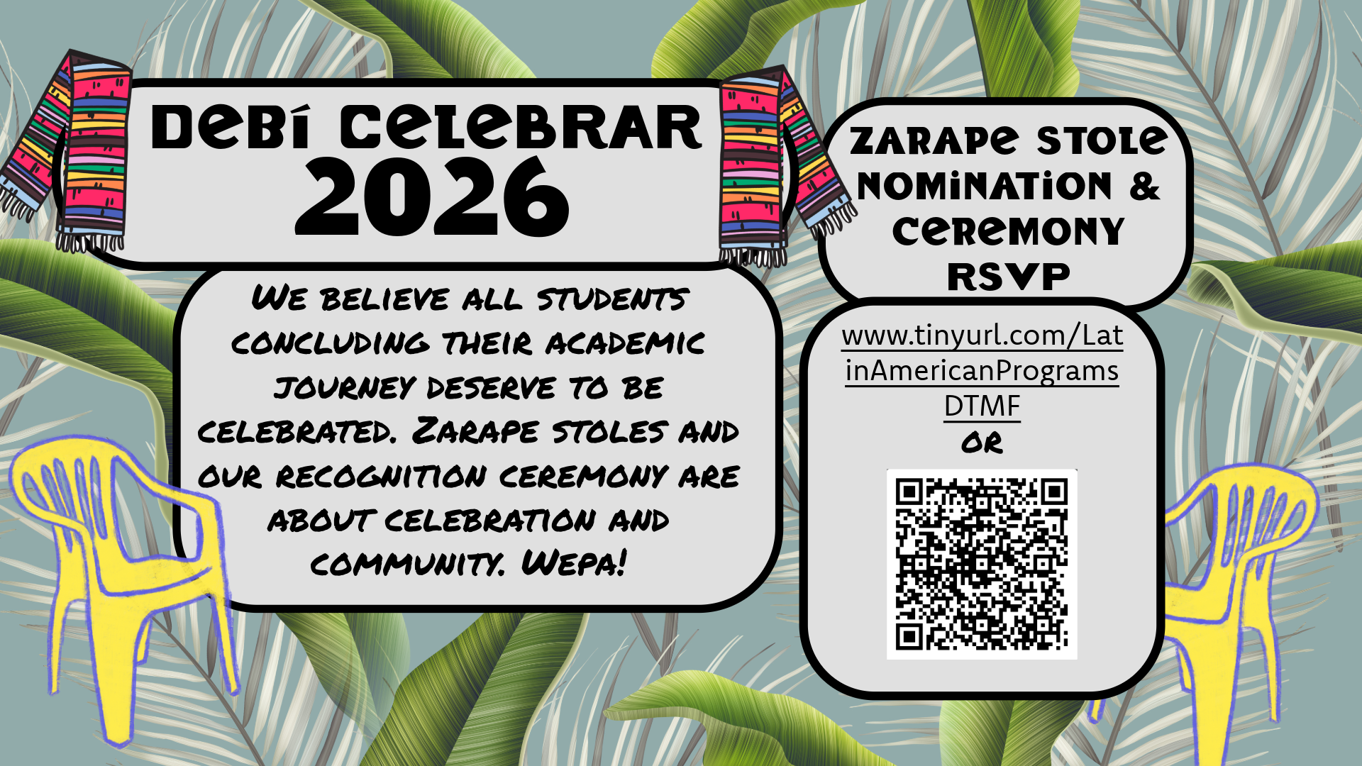 The image is a colorful digital flyer for an event titled "DeBi Celebrar 2026." The background features large green leaf patterns on a light gray surface. At the top corners of the flyer, two vibrant zarape stoles hang, one on each side. The main heading, "DeBi Celebrar 2026," is bold and centered at the top against a white background with a black border. Below the heading is a rectangular section with a message about celebrating students completing their academic journey. To the side, there is a section about Zarape Stole Nomination & Ceremony RSVP details with a URL and a QR code. The flyer also includes two yellow plastic chairs outlined in purple on either side. The chairs are positioned over the leaf pattern, adding an extra layer of color and design.  Alt-text:  Flyer for DeBi Celebrar 2026 with zarape stoles, large leaves, and yellow chairs. Includes RSVP information and a QR code.  Transcribed Text:  "DeBí Celebrar 2026  We believe all students concluding their academic journey deserve to be celebrated. Zarape stoles and our recognition ceremony are about celebration and community. Wepa!  Zarape Stole Nomination & Ceremony RSVP  www.tinyurl.com/LatinAmericanPrograms  DTMF  OR"