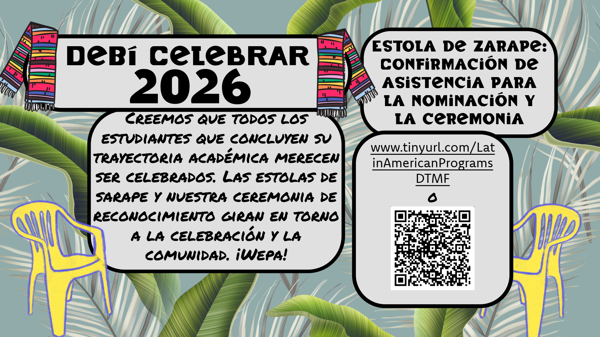 The image is a colorful digital flyer for an event titled "DeBi Celebrar 2026." The background features large green leaf patterns on a light gray surface. At the top corners of the flyer, two vibrant zarape stoles hang, one on each side. The main heading, "DeBi Celebrar 2026," is bold and centered at the top against a white background with a black border. Below the heading is a rectangular section with a message about celebrating students completing their academic journey. To the side, there is a section about Zarape Stole Nomination & Ceremony RSVP details with a URL and a QR code. The flyer also includes two yellow plastic chairs outlined in purple on either side. The chairs are positioned over the leaf pattern, adding an extra layer of color and design.  Alt-text:  Flyer for DeBi Celebrar 2026 with zarape stoles, large leaves, and yellow chairs. Includes RSVP information and a QR code.  Transcribed Text:  "DeBí Celebrar 2026  We believe all students concluding their academic journey deserve to be celebrated. Zarape stoles and our recognition ceremony are about celebration and community. Wepa!  Zarape Stole Nomination & Ceremony RSVP  www.tinyurl.com/LatinAmericanPrograms  DTMF  OR"